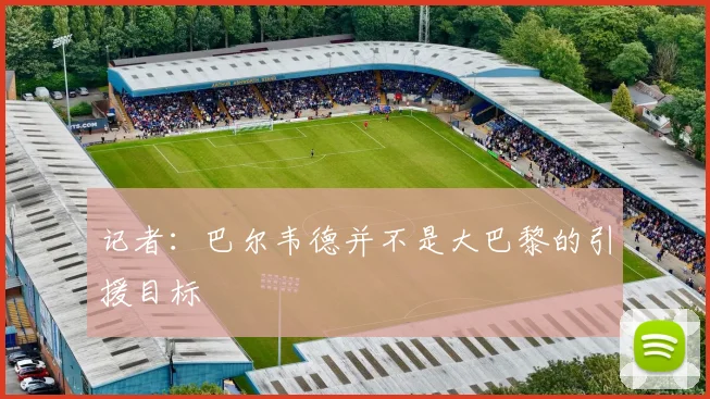 记者：巴尔韦德并不是大巴黎的引援目标