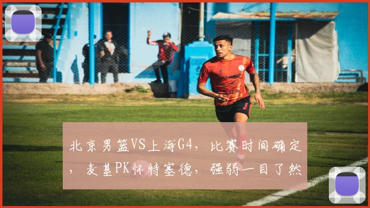 北京男篮VS上海G4，比赛时间确定，麦基PK怀特塞德，强弱一目了然