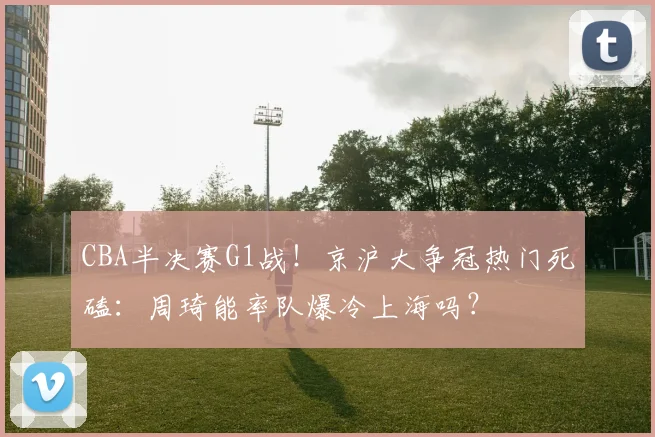 CBA半决赛G1战！京沪大争冠热门死磕：周琦能率队爆冷上海吗？