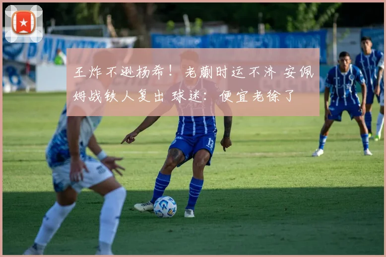 王炸不逊杨希！老蒯时运不济 安佩姆战铁人复出 球迷：便宜老徐了