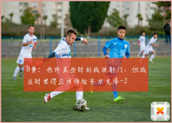 B费：也许某些时刻我该射门，但我当时觉得应该传给齐尔克泽