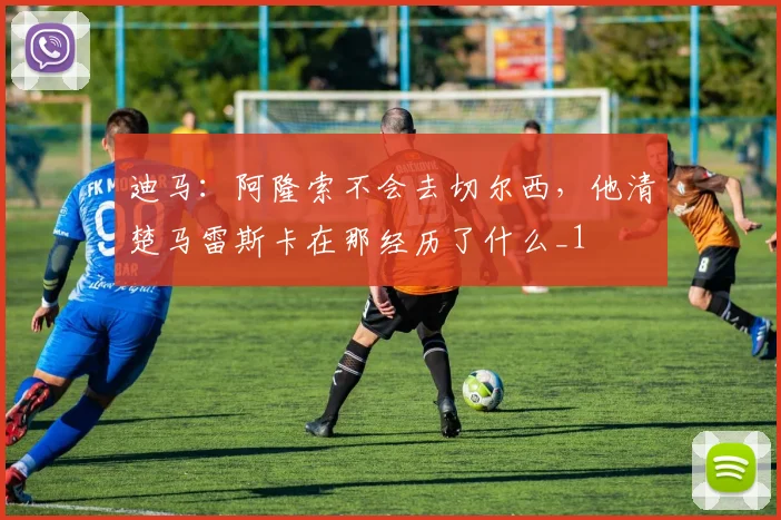 迪马：阿隆索不会去切尔西，他清楚马雷斯卡在那经历了什么_1