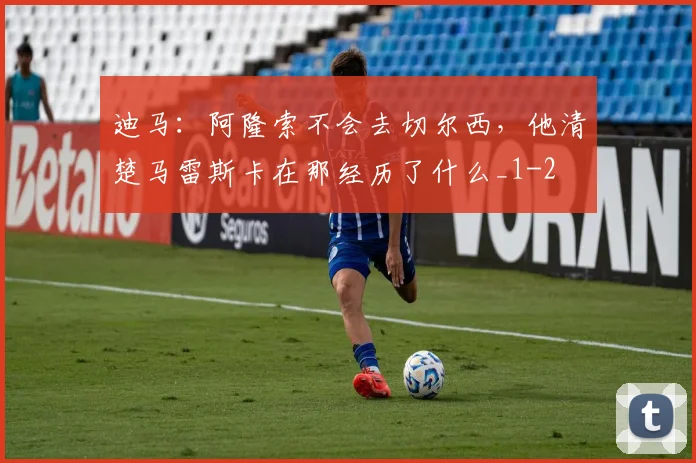 迪马：阿隆索不会去切尔西，他清楚马雷斯卡在那经历了什么_1