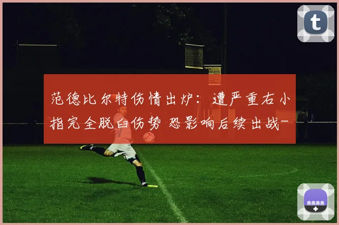 范德比尔特伤情出炉：遭严重右小指完全脱臼伤势 恐影响后续出战