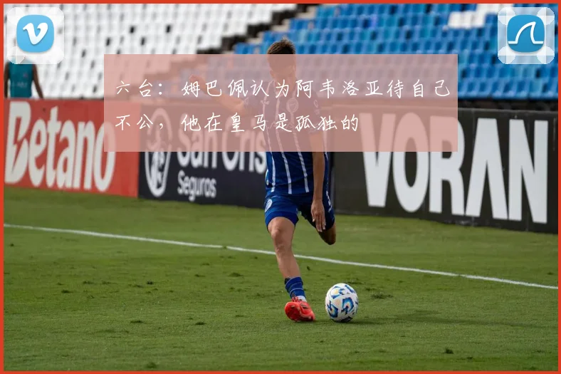 六台：姆巴佩认为阿韦洛亚待自己不公，他在皇马是孤独的