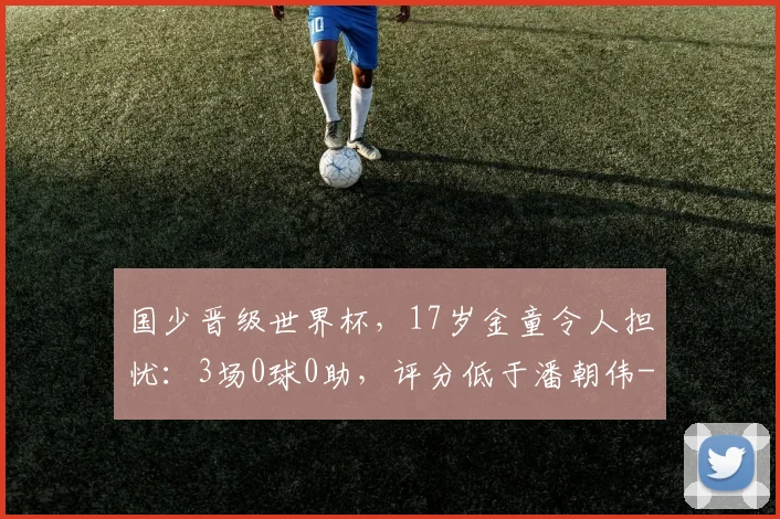 国少晋级世界杯，17岁金童令人担忧：3场0球0助，评分低于潘朝伟