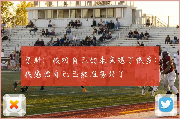 哲科：我对自己的未来想了很多；我感觉自己已经准备好了