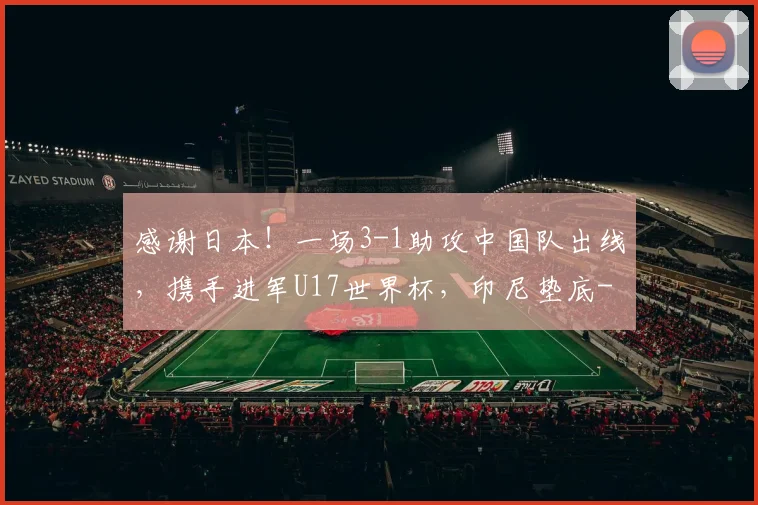 感谢日本！一场3-1助攻中国队出线，携手进军U17世界杯，印尼垫底