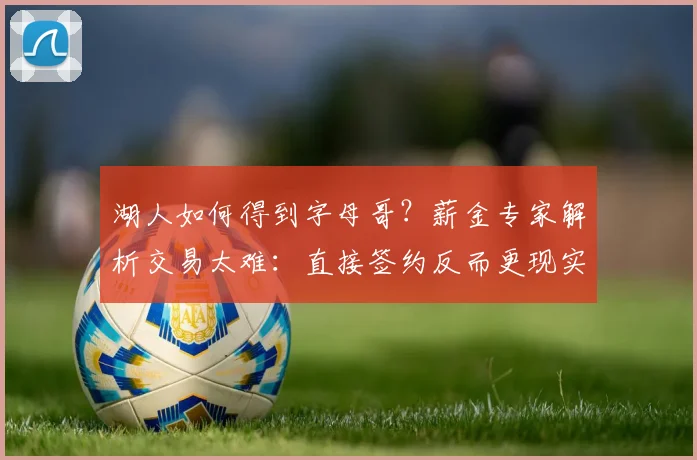 湖人如何得到字母哥？薪金专家解析交易太难：直接签约反而更现实_1