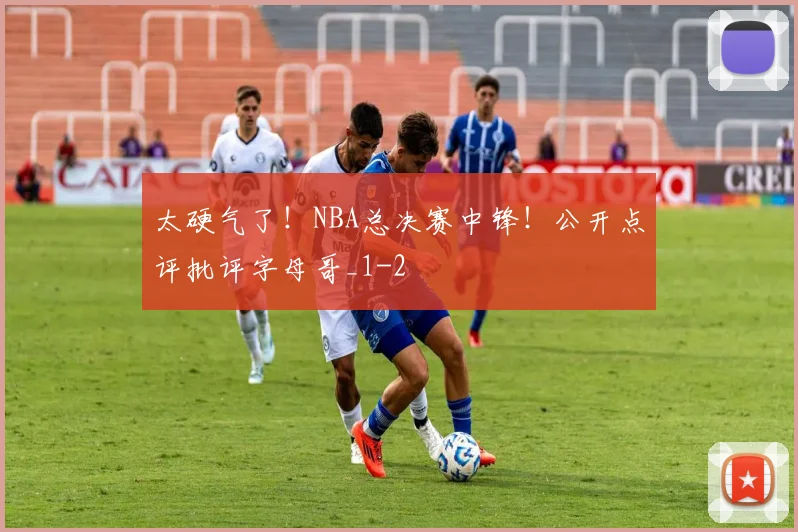 太硬气了！NBA总决赛中锋！公开点评批评字母哥_1