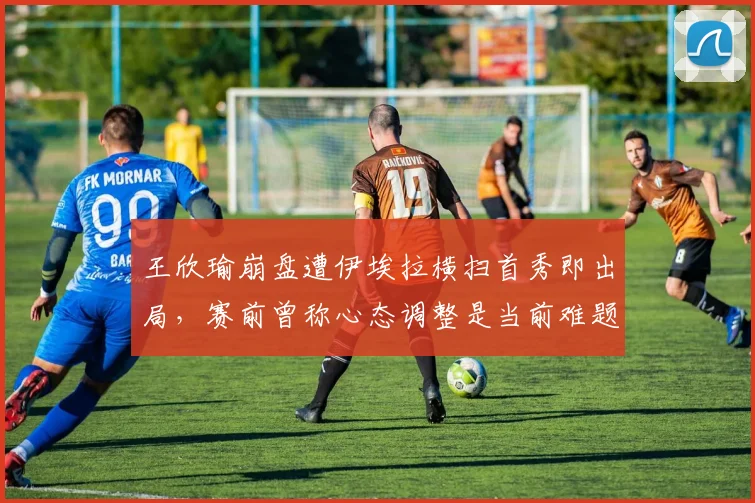 王欣瑜崩盘遭伊埃拉横扫首秀即出局，赛前曾称心态调整是当前难题