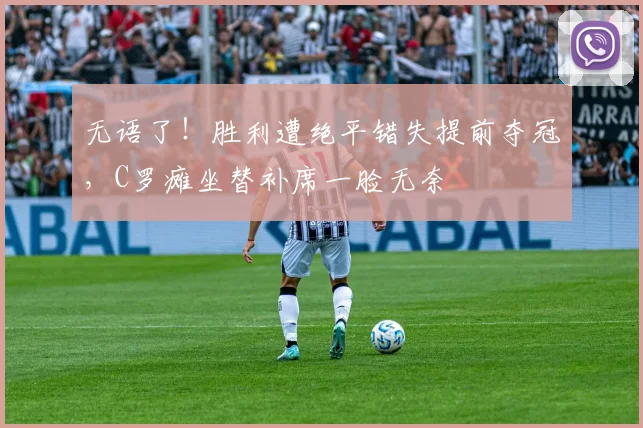 无语了！胜利遭绝平错失提前夺冠，C罗瘫坐替补席一脸无奈