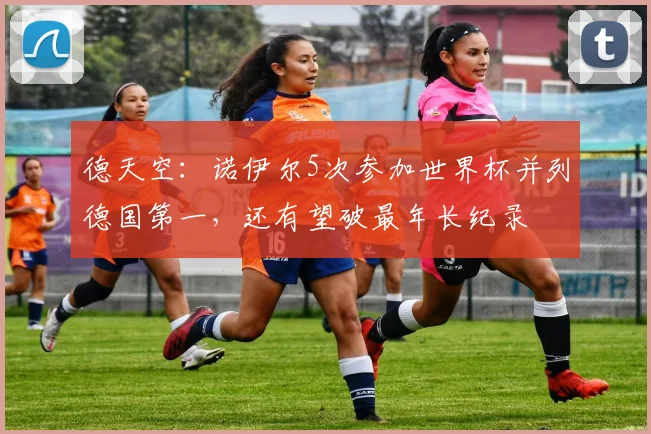 德天空：诺伊尔5次参加世界杯并列德国第一，还有望破最年长纪录