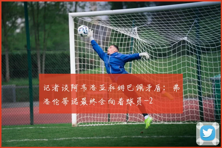 记者谈阿韦洛亚和姆巴佩矛盾：弗洛伦蒂诺最终会向着球员