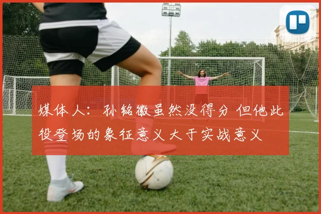 媒体人：孙铭徽虽然没得分 但他此役登场的象征意义大于实战意义