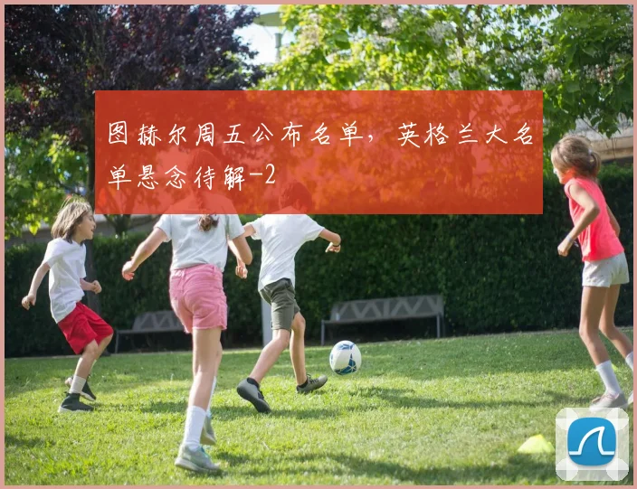 图赫尔周五公布名单，英格兰大名单悬念待解