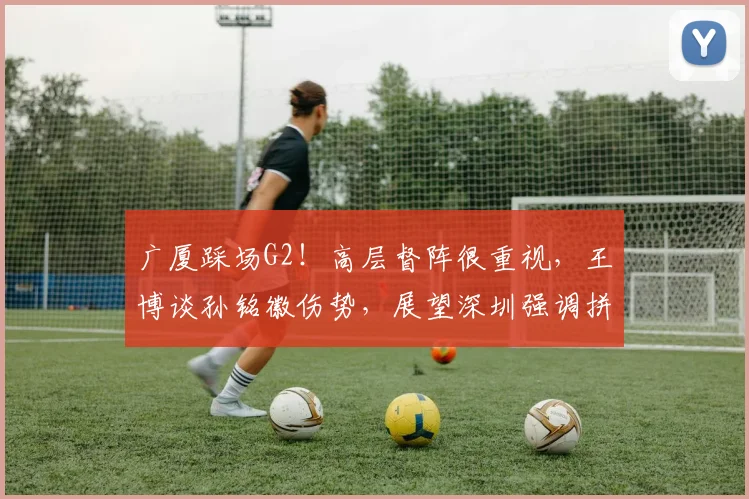 广厦踩场G2！高层督阵很重视，王博谈孙铭徽伤势，展望深圳强调拼