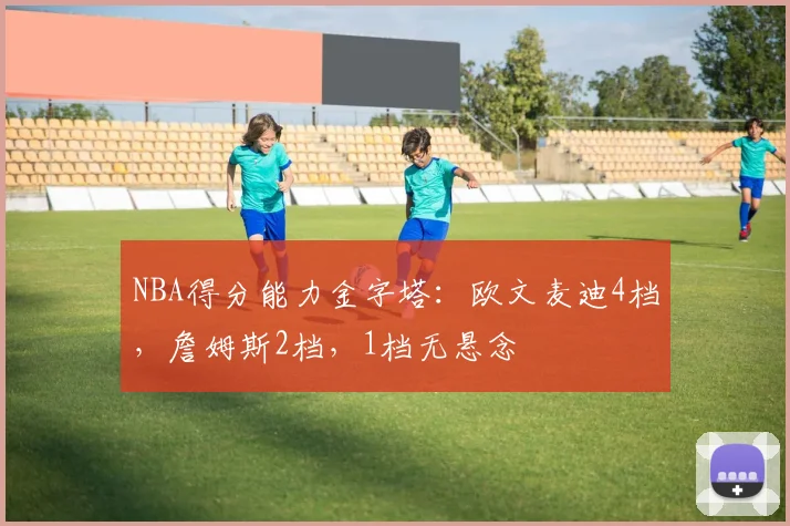 NBA得分能力金字塔：欧文麦迪4档，詹姆斯2档，1档无悬念