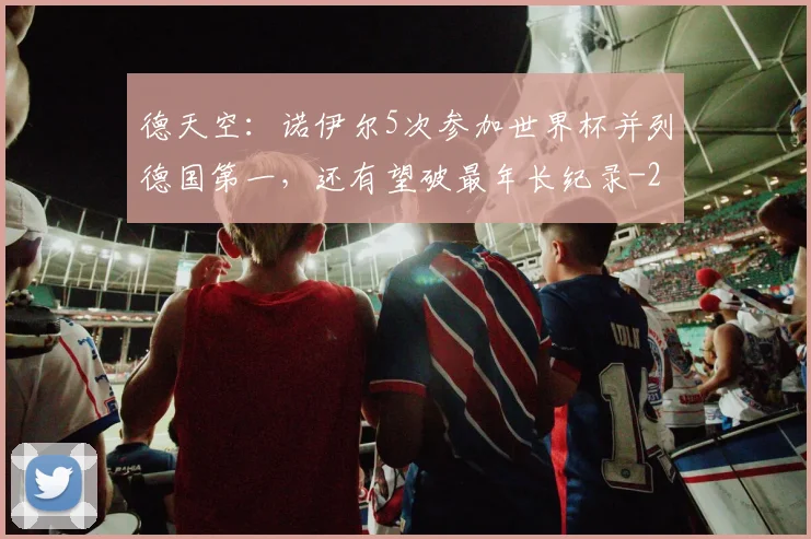 德天空：诺伊尔5次参加世界杯并列德国第一，还有望破最年长纪录