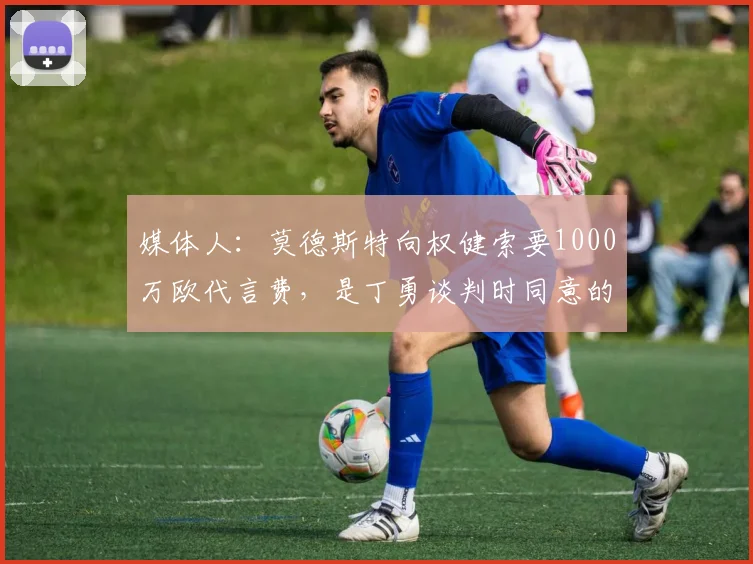 媒体人：莫德斯特向权健索要1000万欧代言费，是丁勇谈判时同意的