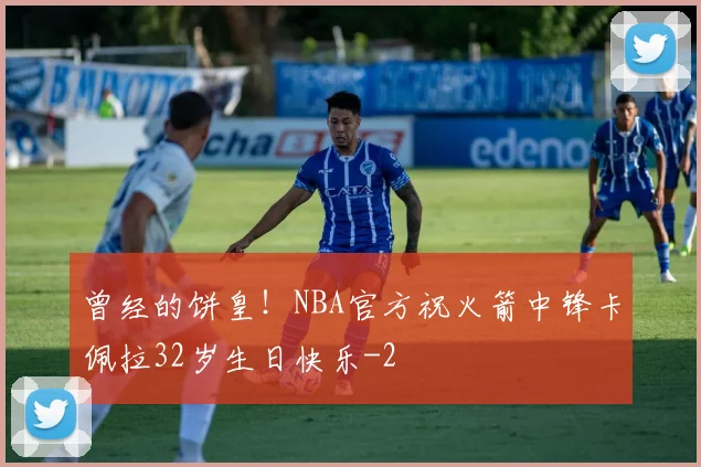 曾经的饼皇！NBA官方祝火箭中锋卡佩拉32岁生日快乐