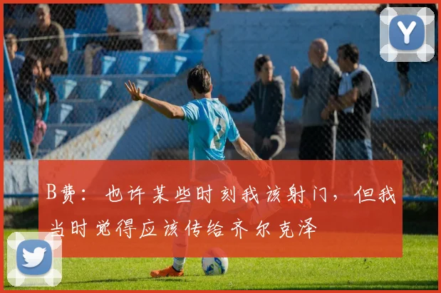 B费：也许某些时刻我该射门，但我当时觉得应该传给齐尔克泽