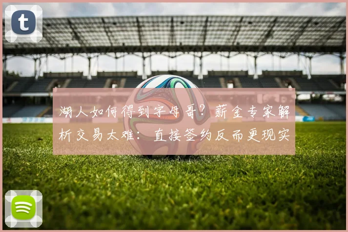 湖人如何得到字母哥？薪金专家解析交易太难：直接签约反而更现实_1