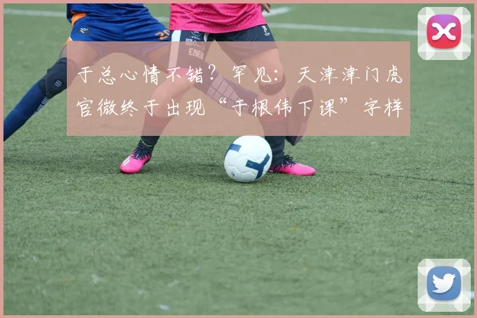 于总心情不错？罕见：天津津门虎官微终于出现“于根伟下课”字样