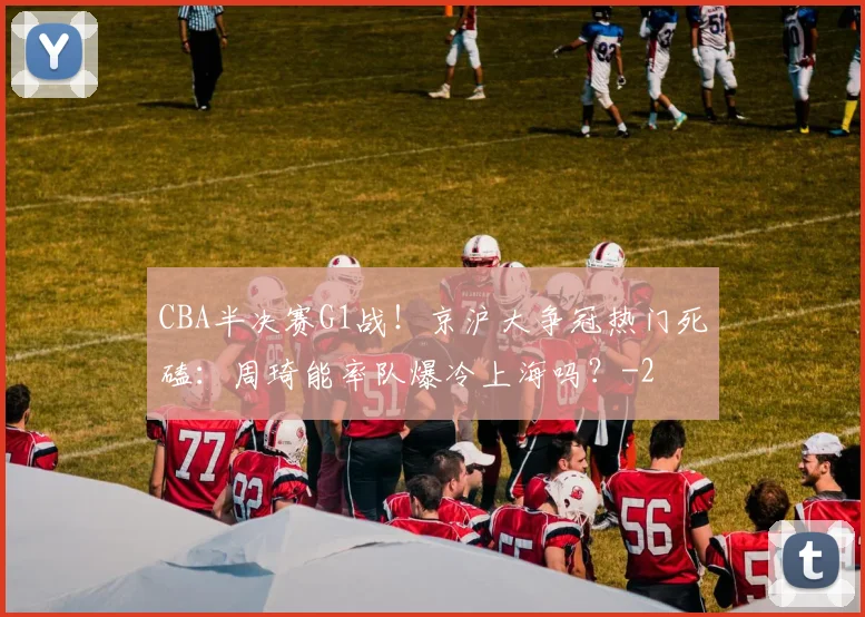 CBA半决赛G1战！京沪大争冠热门死磕：周琦能率队爆冷上海吗？