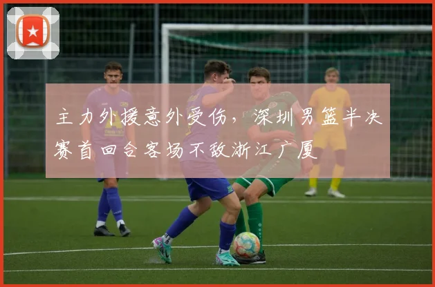 主力外援意外受伤，深圳男篮半决赛首回合客场不敌浙江广厦