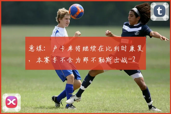 意媒：卢卡库将继续在比利时康复，本赛季不会为那不勒斯出战