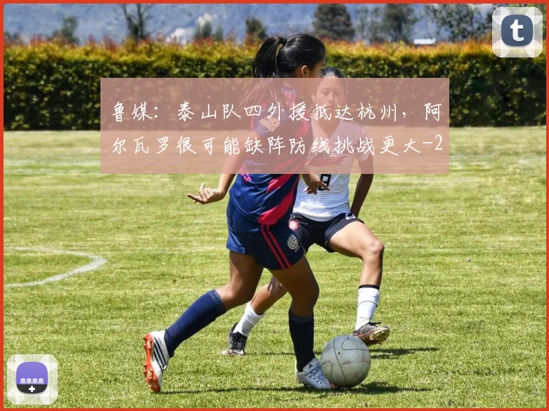 鲁媒：泰山队四外援抵达杭州，阿尔瓦罗很可能缺阵防线挑战更大