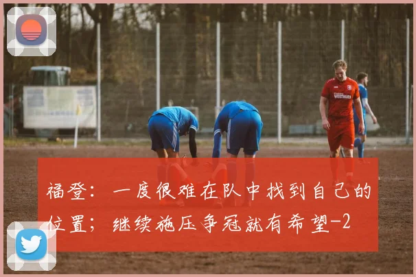 福登：一度很难在队中找到自己的位置；继续施压争冠就有希望