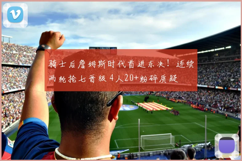 骑士后詹姆斯时代首进东决！连续两轮抢七晋级 4人20+粉碎质疑