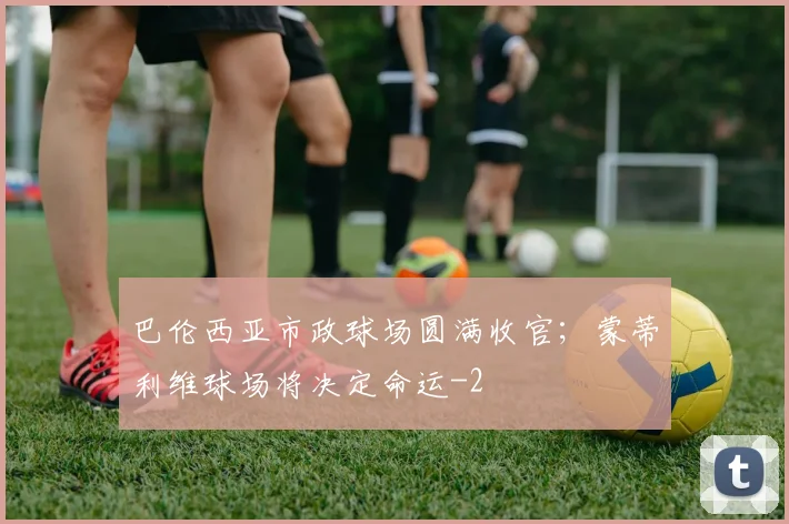 巴伦西亚市政球场圆满收官；蒙蒂利维球场将决定命运