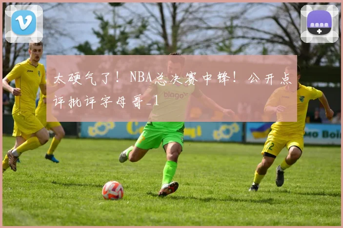 太硬气了！NBA总决赛中锋！公开点评批评字母哥_1