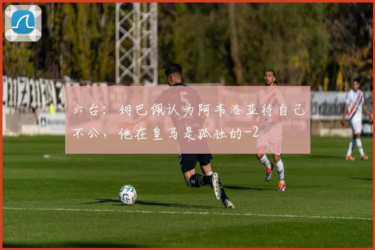 六台：姆巴佩认为阿韦洛亚待自己不公，他在皇马是孤独的