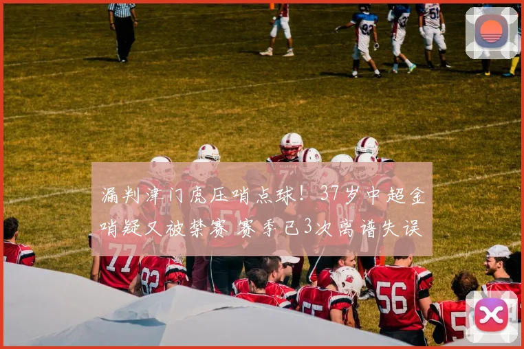 漏判津门虎压哨点球！37岁中超金哨疑又被禁赛 赛季已3次离谱失误