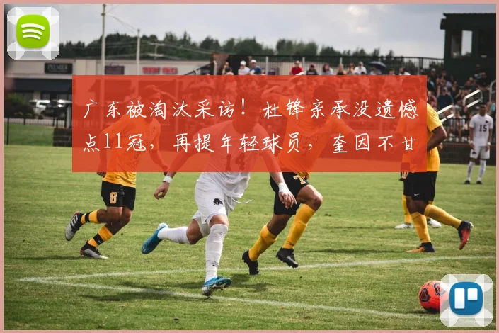 广东被淘汰采访！杜锋亲承没遗憾点11冠，再提年轻球员，奎因不甘