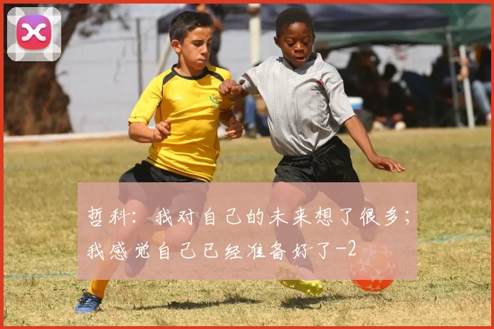 哲科：我对自己的未来想了很多；我感觉自己已经准备好了