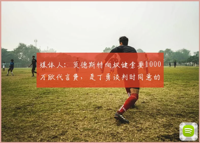 媒体人：莫德斯特向权健索要1000万欧代言费，是丁勇谈判时同意的