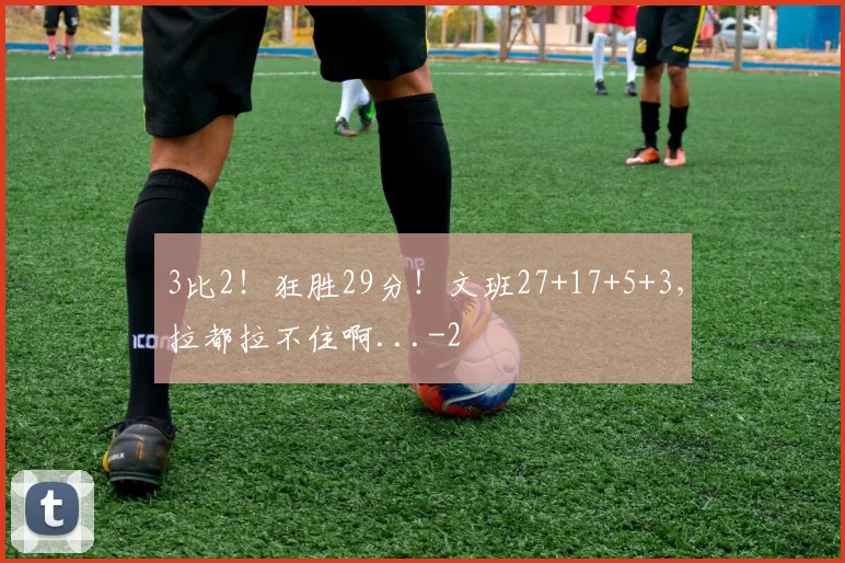 3比2！狂胜29分！文班27+17+5+3，拉都拉不住啊...