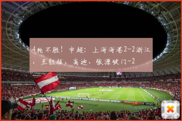 4轮不胜！中超：上海海港2-2浙江，王钰栋、高迪、张源破门