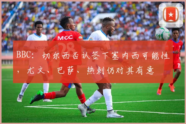 BBC：切尔西否认签下塞内西可能性，尤文、巴萨、热刺仍对其有意