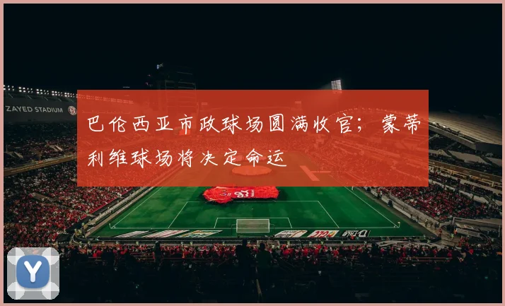 巴伦西亚市政球场圆满收官；蒙蒂利维球场将决定命运