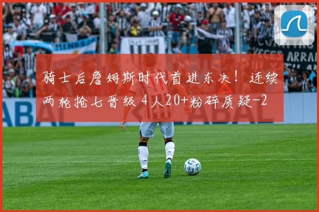 骑士后詹姆斯时代首进东决！连续两轮抢七晋级 4人20+粉碎质疑