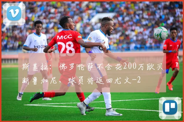 斯基拉：佛罗伦萨不会花200万欧买断鲁加尼，球员将返回尤文