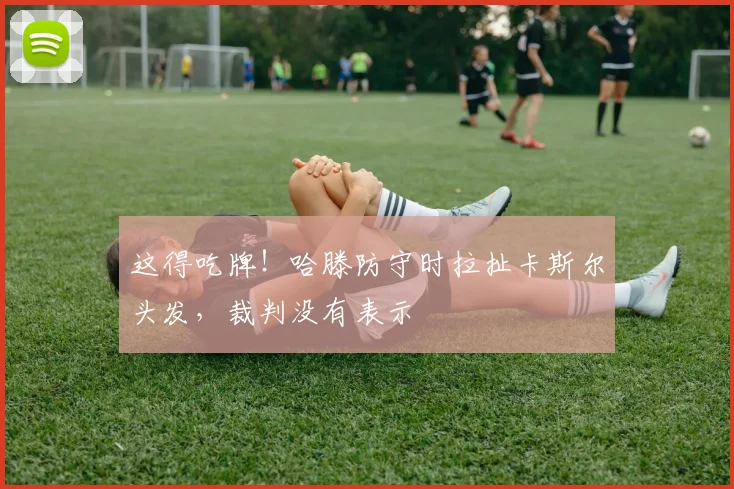 这得吃牌！哈滕防守时拉扯卡斯尔头发，裁判没有表示