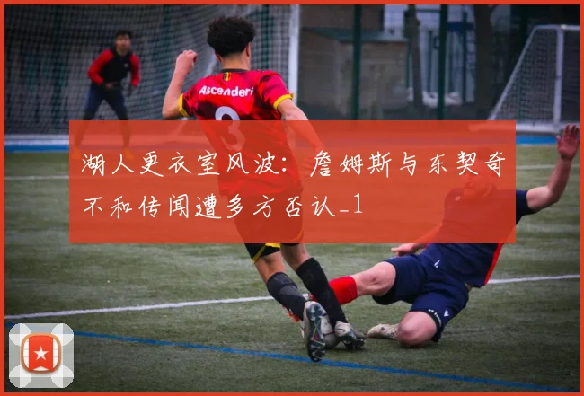 湖人更衣室风波：詹姆斯与东契奇不和传闻遭多方否认_1