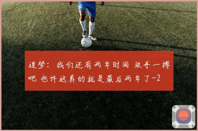 追梦：我们还有两年时间 放手一搏吧 也许这真的就是最后两年了